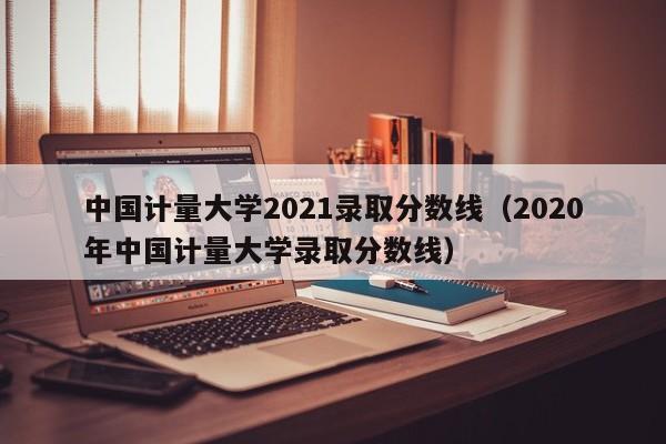 中国计量大学2021录取分数线（2020年中国计量大学录取分数线）