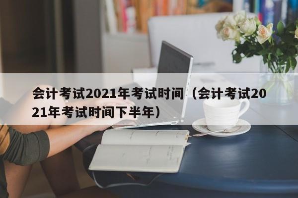 会计考试2021年考试时间（会计考试2021年考试时间下半年）