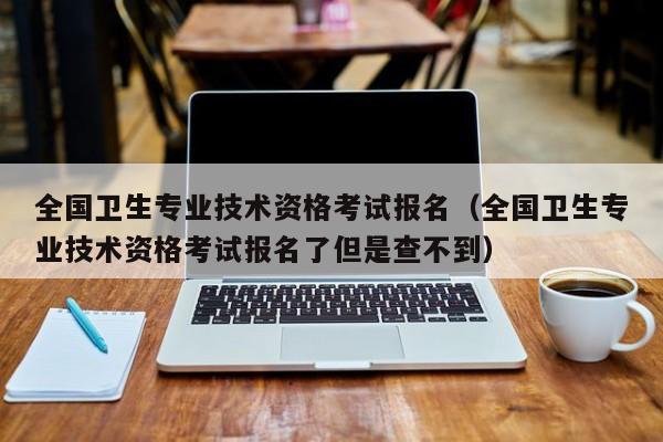 全国卫生专业技术资格考试报名（全国卫生专业技术资格考试报名了但是查不到）