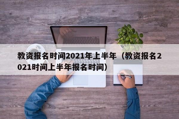 教资报名时间2021年上半年（教资报名2021时间上半年报名时间）