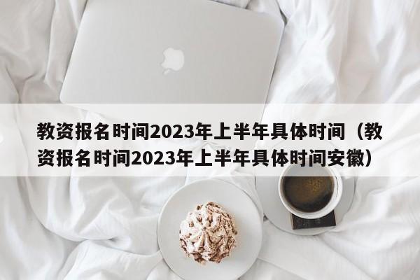 教资报名时间2023年上半年具体时间（教资报名时间2023年上半年具体时间安徽）