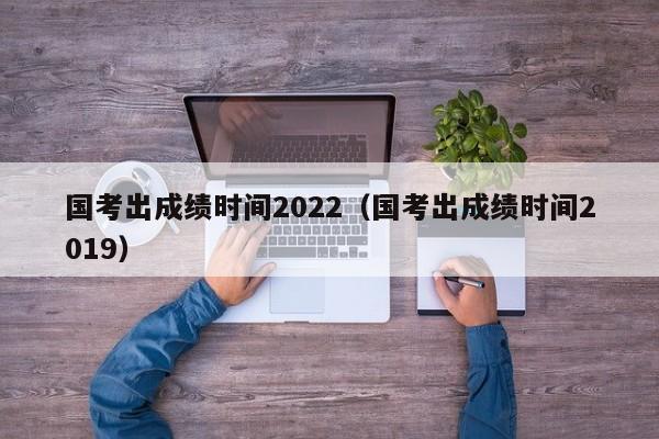 国考出成绩时间2022（国考出成绩时间2019）