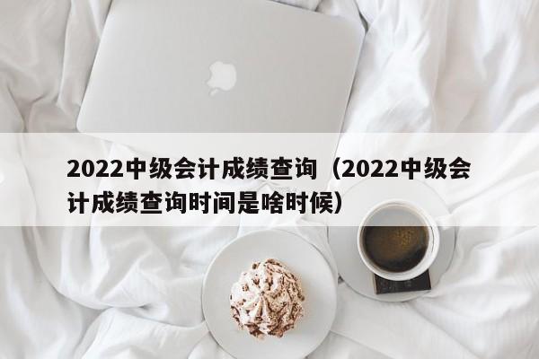 2022中级会计成绩查询（2022中级会计成绩查询时间是啥时候）