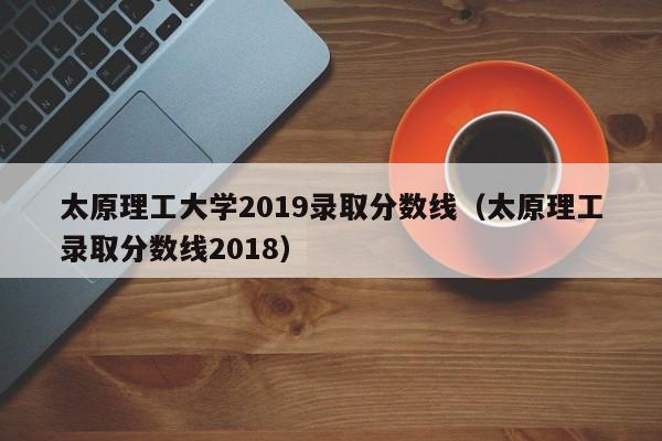 太原理工大学2019录取分数线（太原理工录取分数线2018）