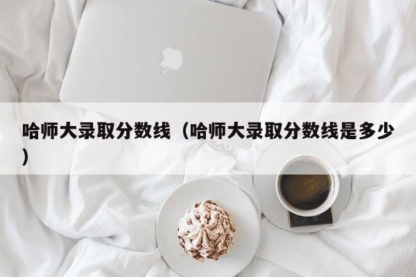 哈师大录取分数线（哈师大录取分数线是多少）