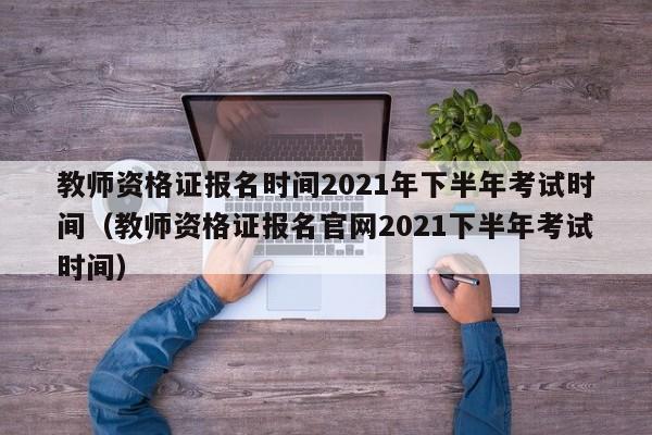 教师资格证报名时间2021年下半年考试时间（教师资格证报名官网2021下半年考试时间）