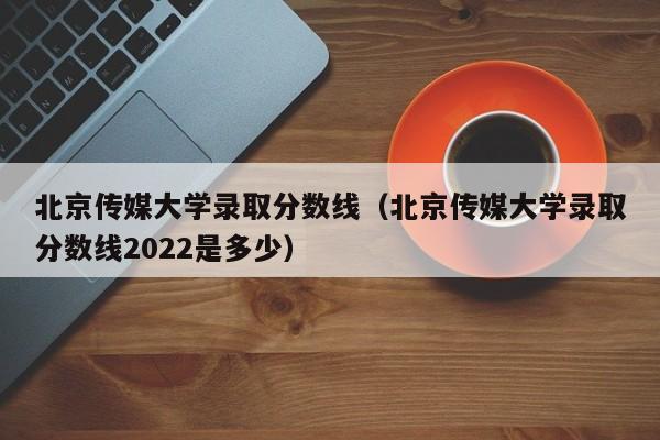 北京传媒大学录取分数线（北京传媒大学录取分数线2022是多少）