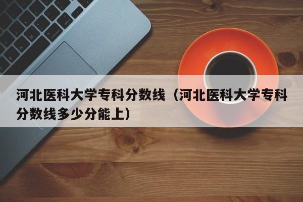 河北医科大学专科分数线（河北医科大学专科分数线多少分能上）