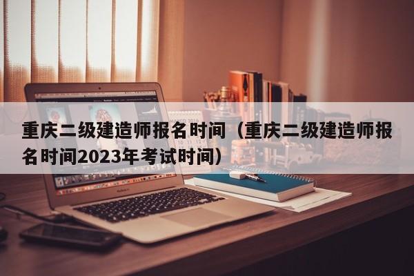 重庆二级建造师报名时间（重庆二级建造师报名时间2023年考试时间）