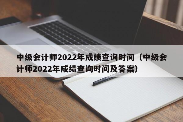 中级会计师2022年成绩查询时间（中级会计师2022年成绩查询时间及答案）