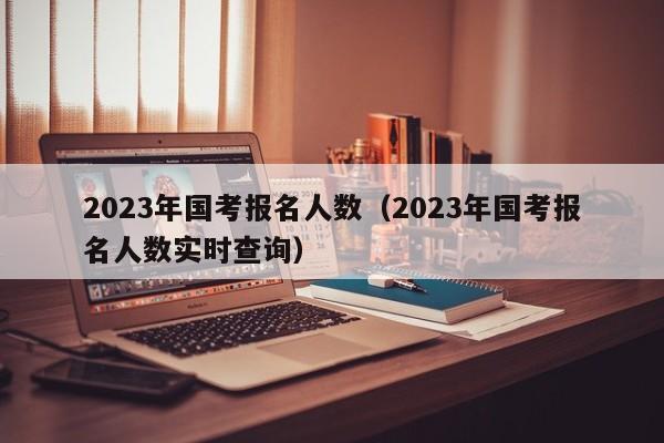 2023年国考报名人数（2023年国考报名人数实时查询）