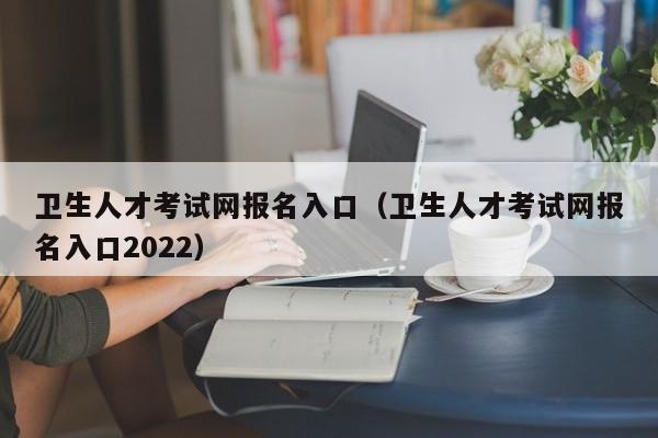 卫生人才考试网报名入口（卫生人才考试网报名入口2022）