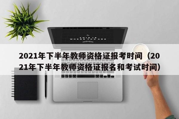 2021年下半年教师资格证报考时间（2021年下半年教师资格证报名和考试时间）