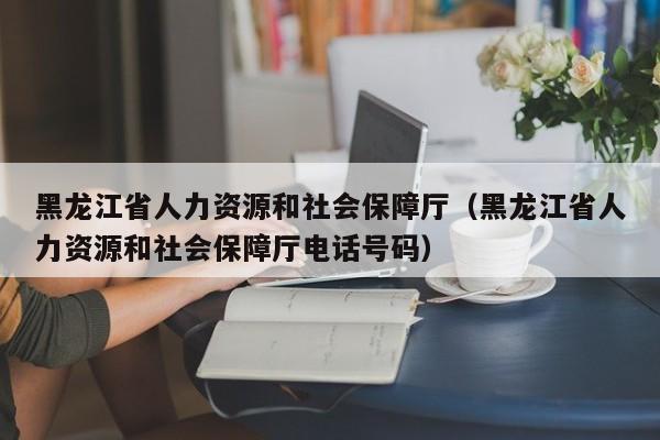 黑龙江省人力资源和社会保障厅（黑龙江省人力资源和社会保障厅电话号码）