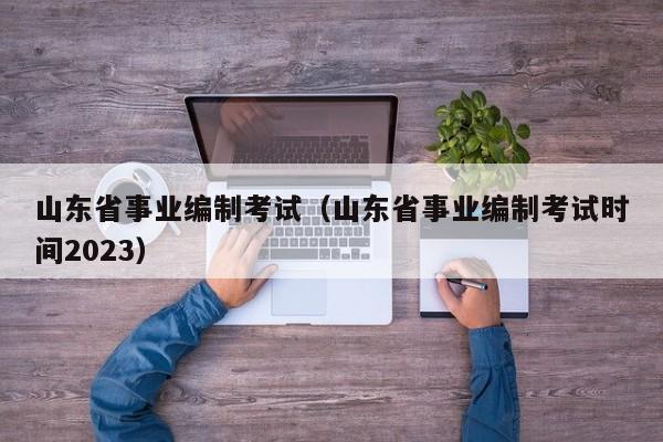 山东省事业编制考试（山东省事业编制考试时间2023）