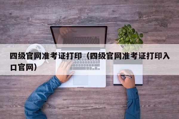 四级官网准考证打印（四级官网准考证打印入口官网）