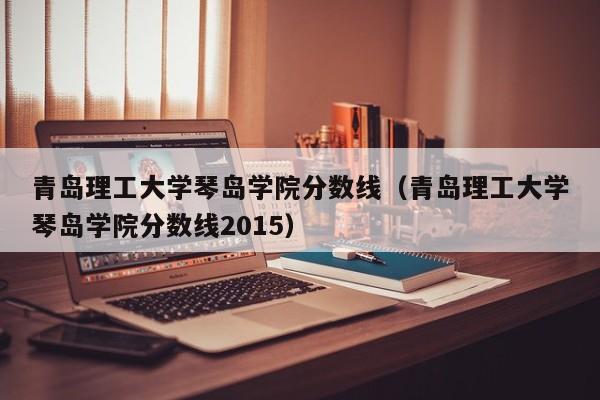 青岛理工大学琴岛学院分数线（青岛理工大学琴岛学院分数线2015）