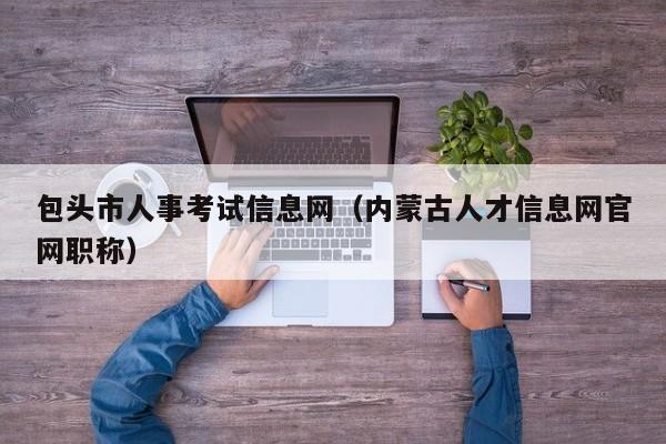 包头市人事考试信息网（内蒙古人才信息网官网职称）