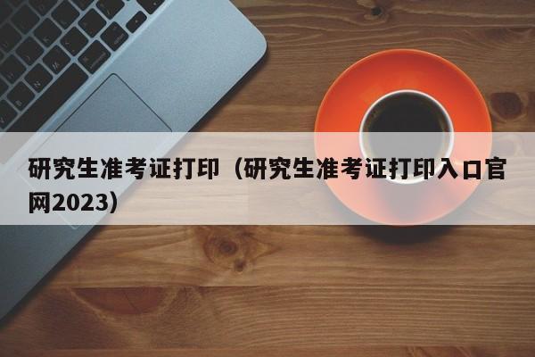 研究生准考证打印（研究生准考证打印入口官网2023）