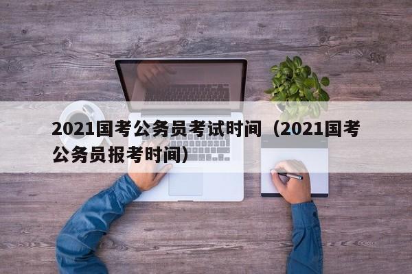 2021国考公务员考试时间（2021国考公务员报考时间）