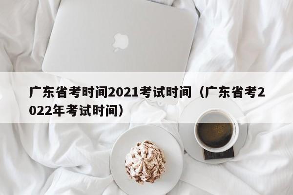 广东省考时间2021考试时间（广东省考2022年考试时间）