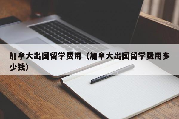 加拿大出国留学费用（加拿大出国留学费用多少钱）