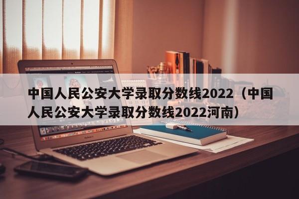 中国人民公安大学录取分数线2022（中国人民公安大学录取分数线2022河南）