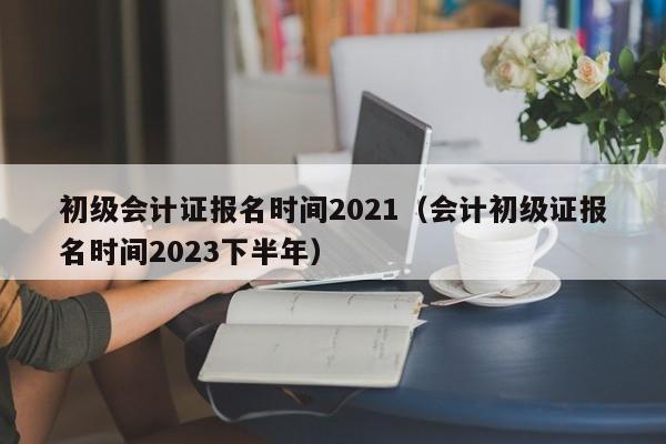 初级会计证报名时间2021（会计初级证报名时间2023下半年）