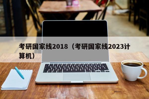 考研国家线2018（考研国家线2023计算机）