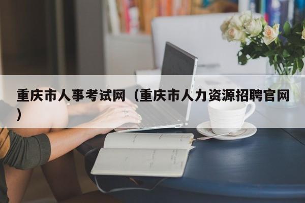 重庆市人事考试网（重庆市人力资源招聘官网）