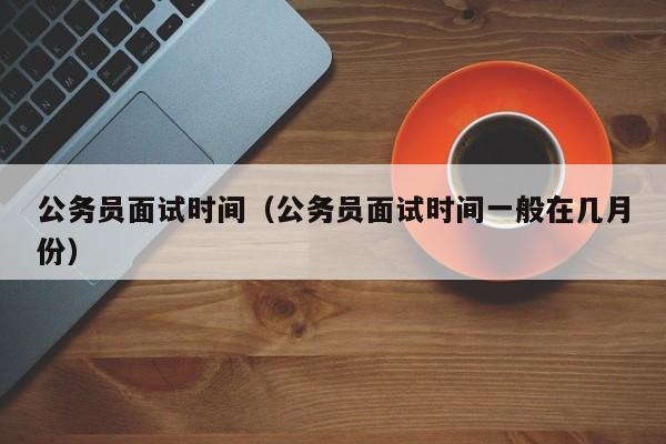 公务员面试时间（公务员面试时间一般在几月份）