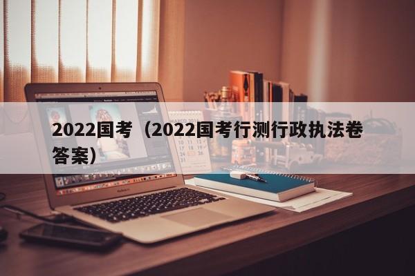 2022国考（2022国考行测行政执法卷答案）