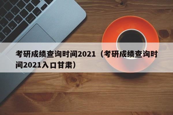 考研成绩查询时间2021（考研成绩查询时间2021入口甘肃）