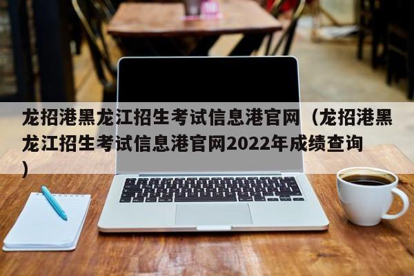 龙招港黑龙江招生考试信息港官网（龙招港黑龙江招生考试信息港官网2022年成绩查询）