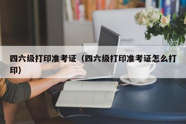 四六级打印准考证（四六级打印准考证怎么打印）