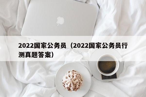 2022国家公务员（2022国家公务员行测真题答案）