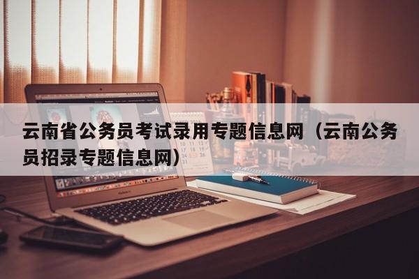 云南省公务员考试录用专题信息网（云南公务员招录专题信息网）