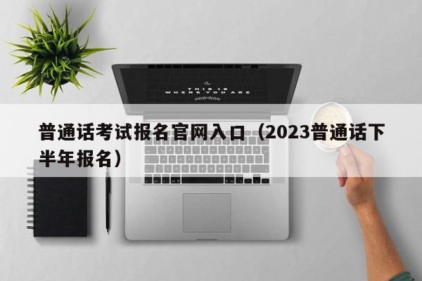 普通话考试报名官网入口（2023普通话下半年报名）