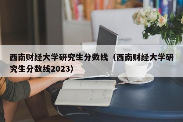 西南财经大学研究生分数线（西南财经大学研究生分数线2023）