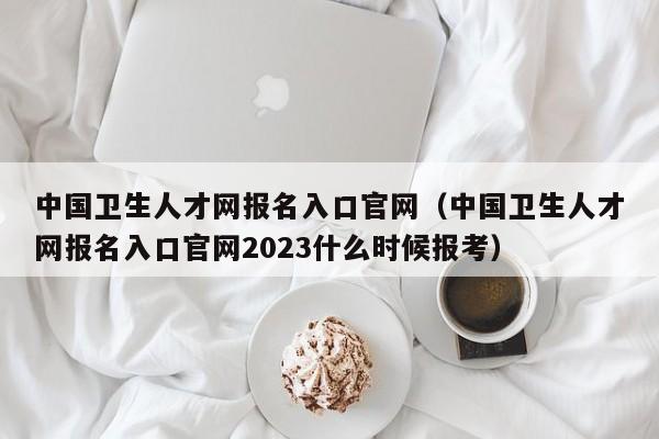 中国卫生人才网报名入口官网（中国卫生人才网报名入口官网2023什么时候报考）