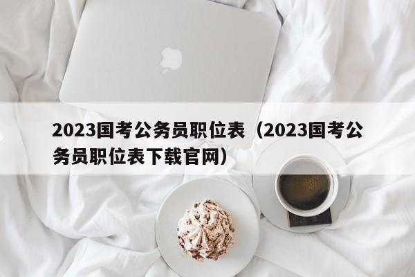 2023国考公务员职位表（2023国考公务员职位表下载官网）