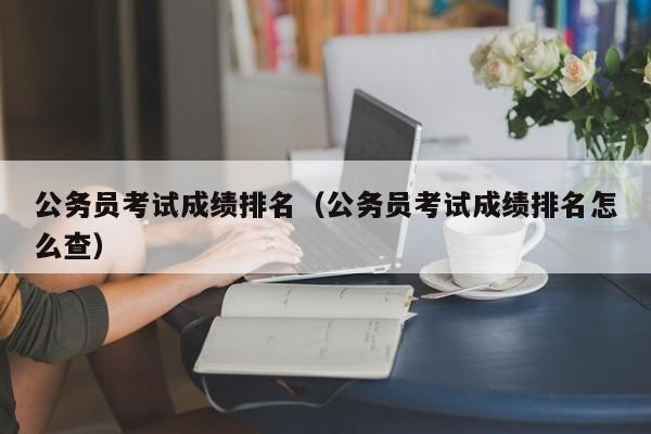 公务员考试成绩排名（公务员考试成绩排名怎么查）