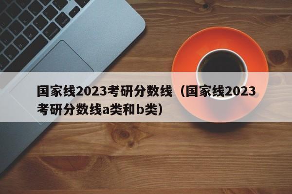 国家线2023考研分数线（国家线2023考研分数线a类和b类）