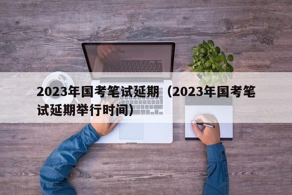 2023年国考笔试延期（2023年国考笔试延期举行时间）