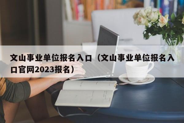 文山事业单位报名入口（文山事业单位报名入口官网2023报名）