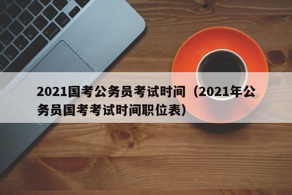 2021国考公务员考试时间（2021年公务员国考考试时间职位表）