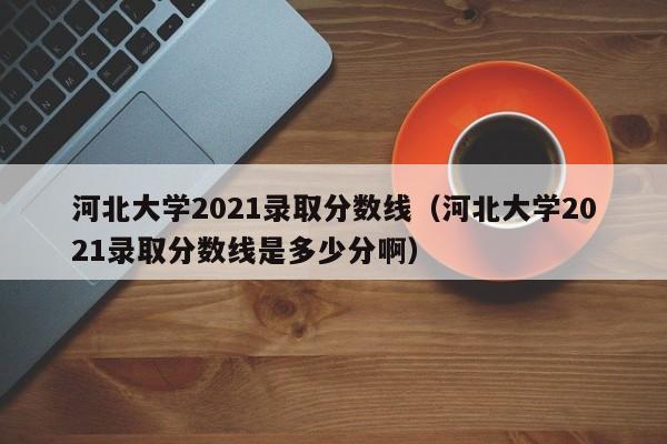 河北大学2021录取分数线（河北大学2021录取分数线是多少分啊）