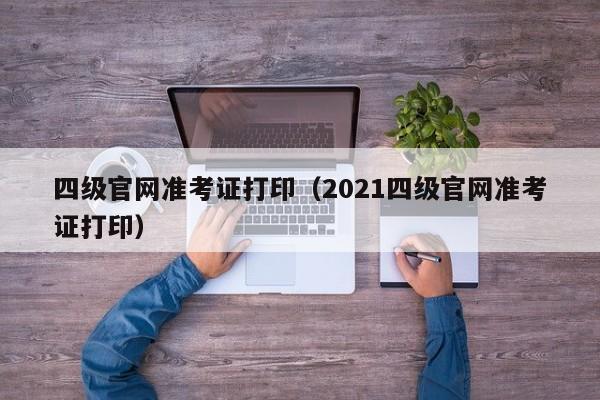 四级官网准考证打印（2021四级官网准考证打印）