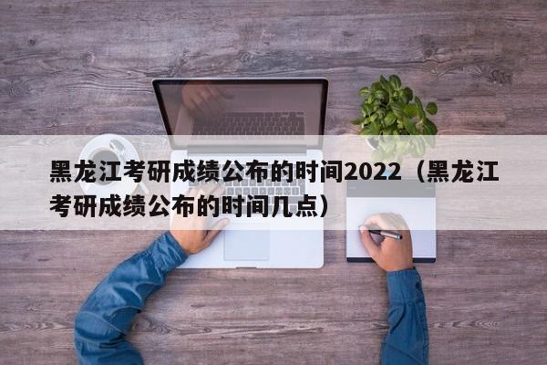 黑龙江考研成绩公布的时间2022（黑龙江考研成绩公布的时间几点）