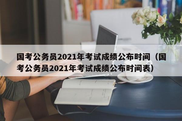 国考公务员2021年考试成绩公布时间（国考公务员2021年考试成绩公布时间表）